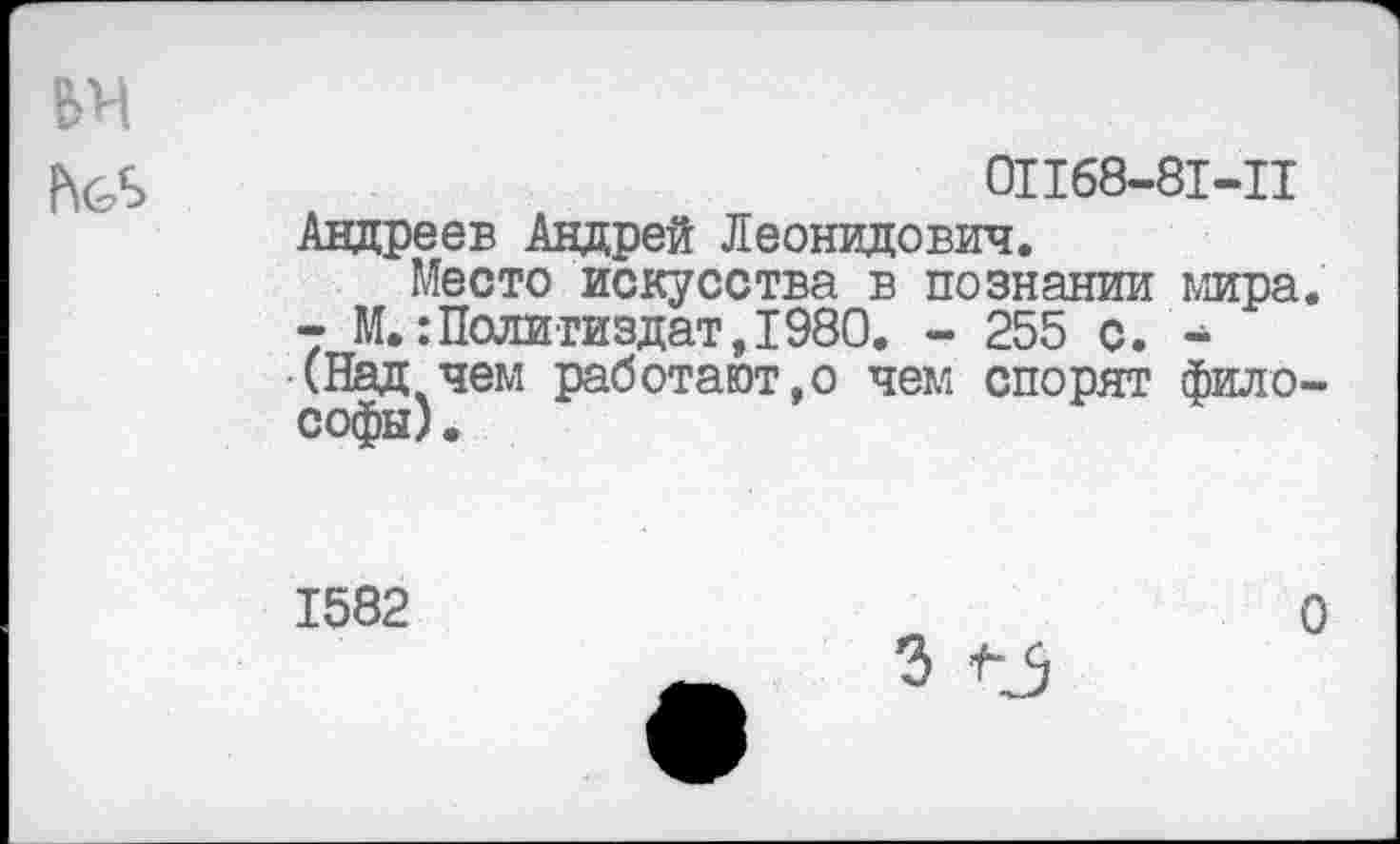 ﻿БН
01168-81-11
Андреев Андрей Леонидович.
Место искусства в познании мира. - М.:Политиздат,1980. - 255 с. -(Над чем работают,о чем спорят философы) .
1582
О
3